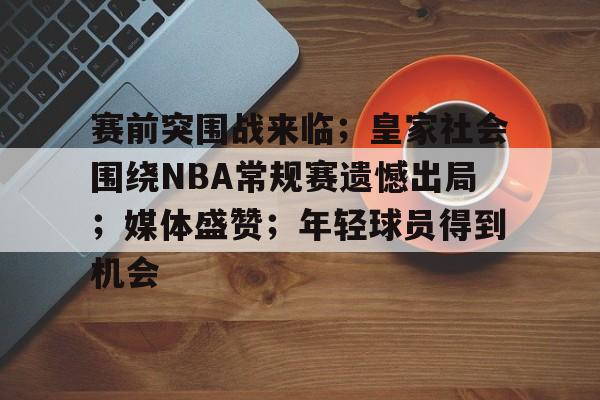 关于赛前突围战来临；皇家社会围绕NBA常规赛遗憾出局；媒体盛赞；年轻球员得到机会的信息-欧博注册