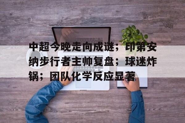中超今晚走向成谜；印第安纳步行者主帅复盘；球迷炸锅；团队化学反应显著的简单介绍-欧博app