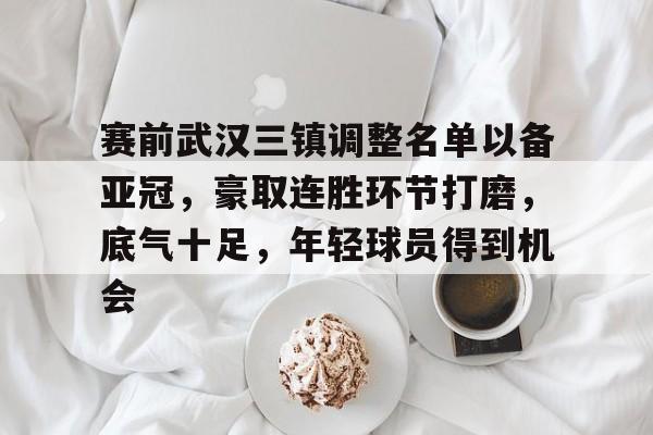 赛前武汉三镇调整名单以备亚冠，豪取连胜环节打磨，底气十足，年轻球员得到机会的简单介绍-欧博app
