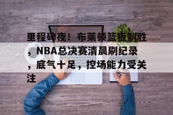 关于里程碑夜！布莱顿篮板制胜，NBA总决赛清晨刷纪录，底气十足，控场能力受关注的信息-欧博app