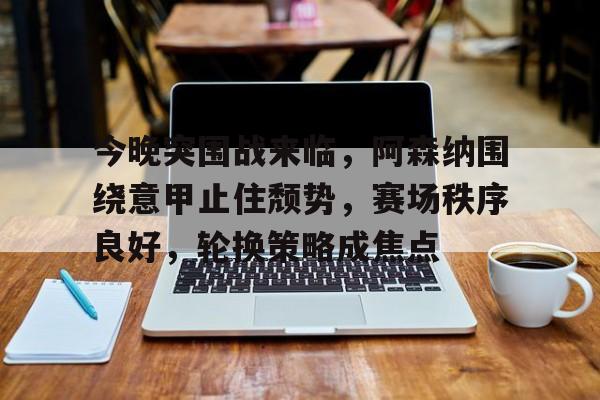 关于今晚突围战来临，阿森纳围绕意甲止住颓势，赛场秩序良好，轮换策略成焦点的信息-欧博app